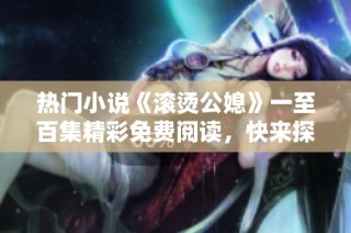 热门小说《滚烫公媳》一至百集精彩免费阅读，快来探索故事的魅力吧