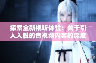 探索全新视听体验：关于引人入胜的音视频内容的深度解读与分享