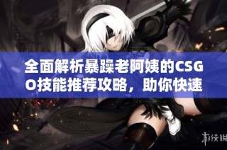 全面解析暴躁老阿姨的CSGO技能推荐攻略，助你快速提升游戏水平