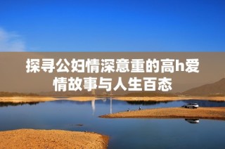 探寻公妇情深意重的高h爱情故事与人生百态