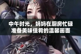 中午时光，妈妈在厨房忙碌准备美味佳肴的温馨画面