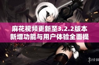 麻花视频更新至3.2.2版本新增功能与用户体验全面提升详解