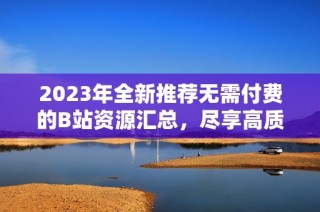 2023年全新推荐无需付费的B站资源汇总，尽享高质量内容