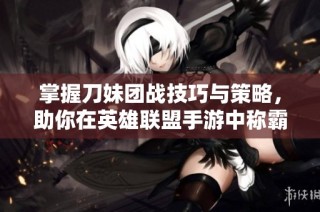 掌握刀妹团战技巧与策略，助你在英雄联盟手游中称霸战场