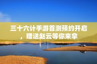 三十六计手游首测预约开启，赠送赵云等你来拿