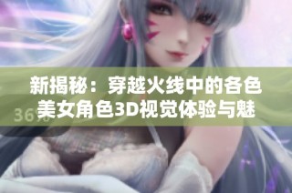 新揭秘：穿越火线中的各色美女角色3D视觉体验与魅力分析