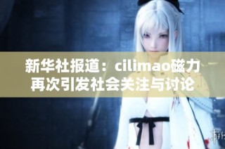 新华社报道：cilimao磁力再次引发社会关注与讨论
