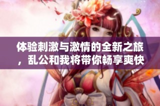 体验刺激与激情的全新之旅，乱公和我将带你畅享爽快生活