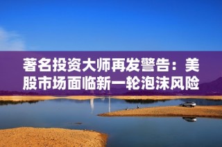 著名投资大师再发警告：美股市场面临新一轮泡沫风险