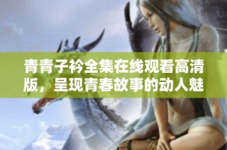 青青子衿全集在线观看高清版，呈现青春故事的动人魅力与情感碰撞