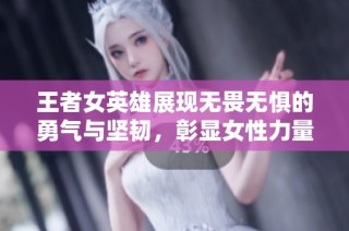 王者女英雄展现无畏无惧的勇气与坚韧，彰显女性力量新境界