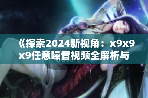 《探索2024新视角：x9x9x9任意噪音视频全解析与分享》