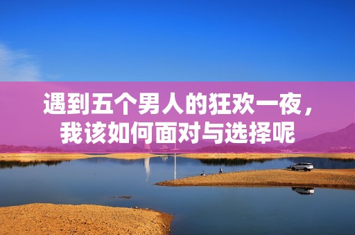 遇到五个男人的狂欢一夜，我该如何面对与选择呢