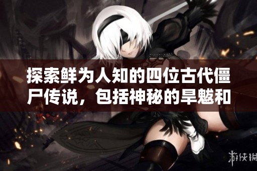 探索鲜为人知的四位古代僵尸传说，包括神秘的旱魃和蚩