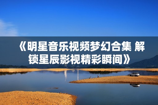 《明星音乐视频梦幻合集 解锁星辰影视精彩瞬间》
