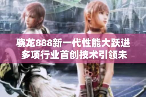 骁龙888新一代性能大跃进 多项行业首创技术引领未来