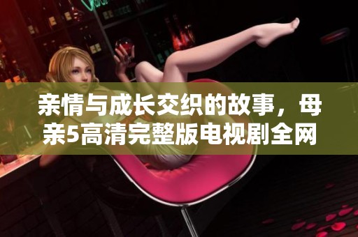 亲情与成长交织的故事，母亲5高清完整版电视剧全网热播中