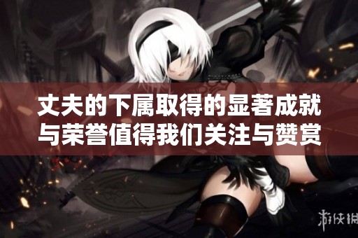 丈夫的下属取得的显著成就与荣誉值得我们关注与赞赏