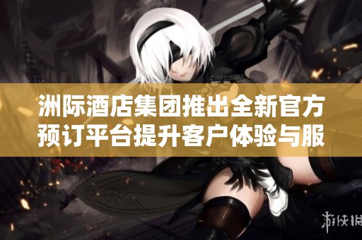 洲际酒店集团推出全新官方预订平台提升客户体验与服务质量