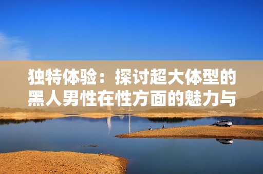 独特体验：探讨超大体型的黑人男性在性方面的魅力与吸引力
