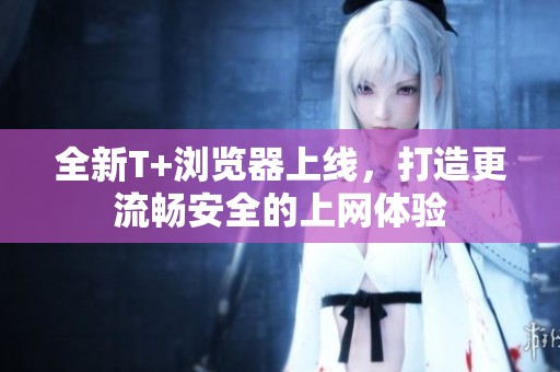 全新T+浏览器上线，打造更流畅安全的上网体验