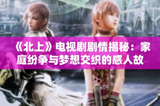 《北上》电视剧剧情揭秘：家庭纷争与梦想交织的感人故事