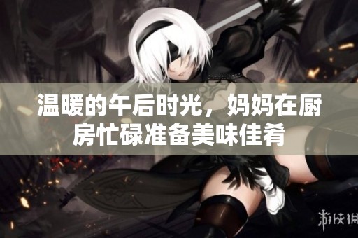 温暖的午后时光，妈妈在厨房忙碌准备美味佳肴