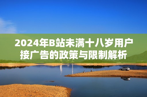 2024年B站未满十八岁用户接广告的政策与限制解析