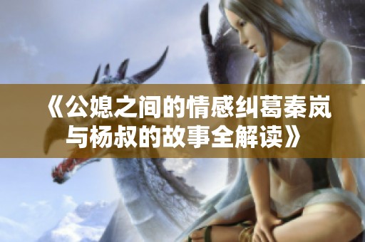 《公媳之间的情感纠葛秦岚与杨叔的故事全解读》