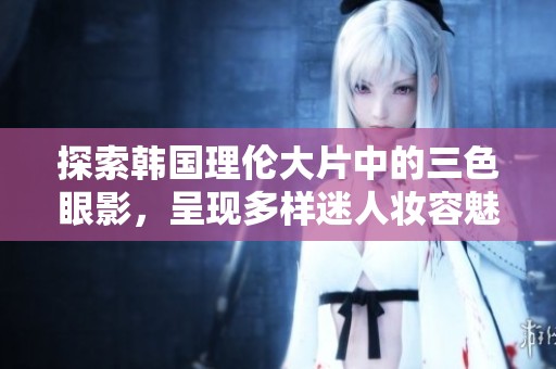 探索韩国理伦大片中的三色眼影，呈现多样迷人妆容魅力