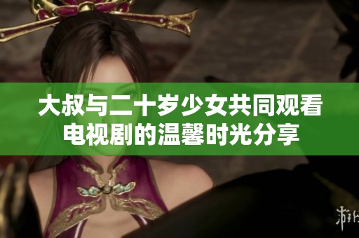 大叔与二十岁少女共同观看电视剧的温馨时光分享