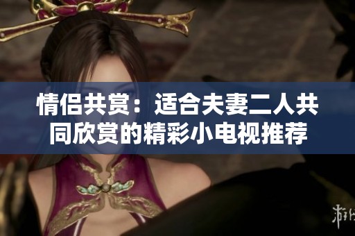 情侣共赏：适合夫妻二人共同欣赏的精彩小电视推荐