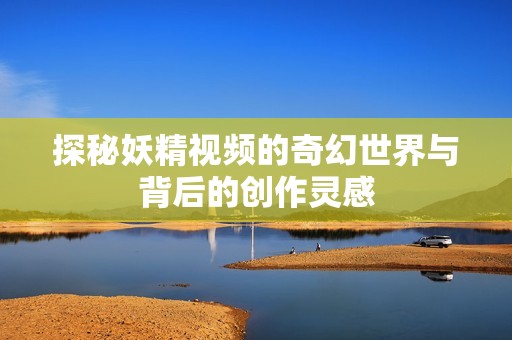 探秘妖精视频的奇幻世界与背后的创作灵感