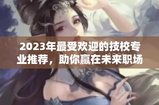 2023年最受欢迎的技校专业推荐，助你赢在未来职场