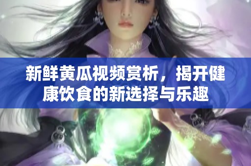 新鲜黄瓜视频赏析，揭开健康饮食的新选择与乐趣